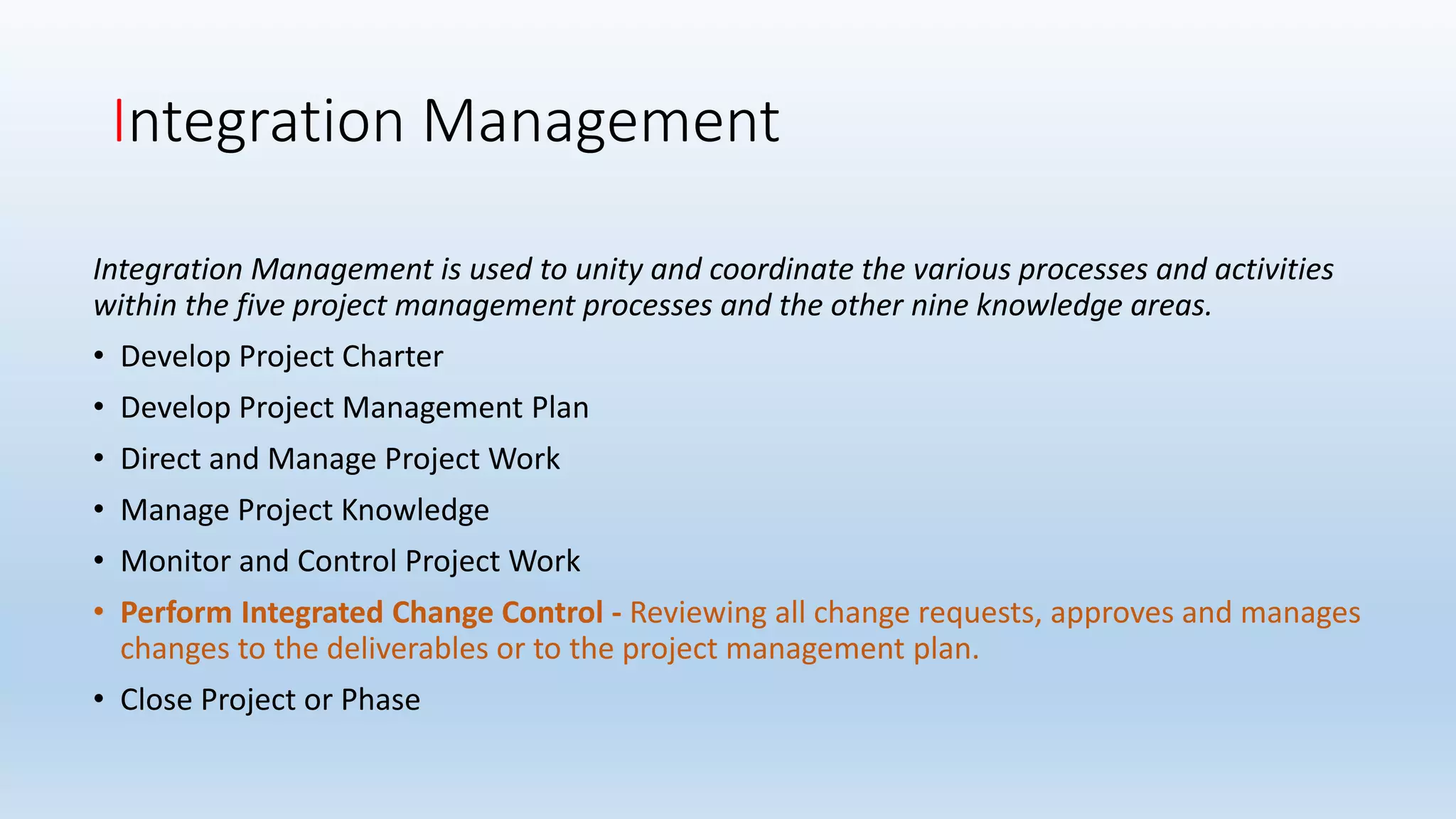 Integration Management
Integration Management is used to unity and coordinate the various processes and activities
within the five project management processes and the other nine knowledge areas.
• Develop Project Charter
• Develop Project Management Plan
• Direct and Manage Project Work
• Manage Project Knowledge
• Monitor and Control Project Work
• Perform Integrated Change Control - Reviewing all change requests, approves and manages
changes to the deliverables or to the project management plan.
• Close Project or Phase
 