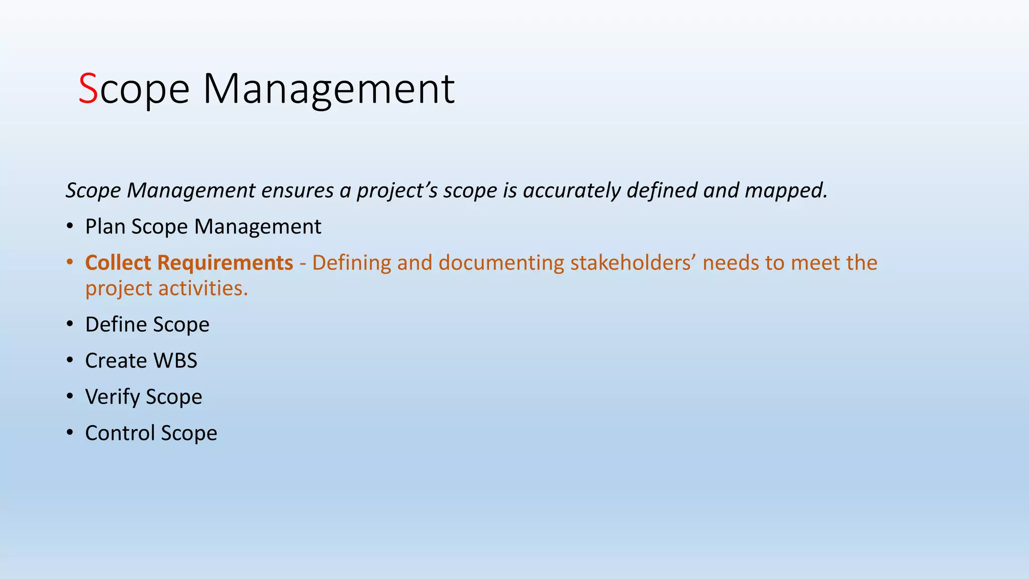 Scope Management
Scope Management ensures a project’s scope is accurately defined and mapped.
• Plan Scope Management
• Collect Requirements - Defining and documenting stakeholders’ needs to meet the
project activities.
• Define Scope
• Create WBS
• Verify Scope
• Control Scope
 
