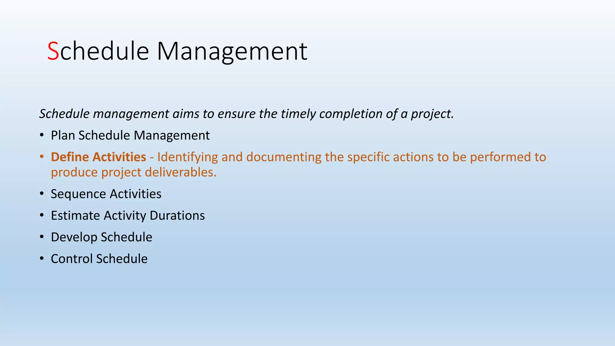 Schedule Management
Schedule management aims to ensure the timely completion of a project.
• Plan Schedule Management
• Define Activities - Identifying and documenting the specific actions to be performed to
produce project deliverables.
• Sequence Activities
• Estimate Activity Durations
• Develop Schedule
• Control Schedule
 