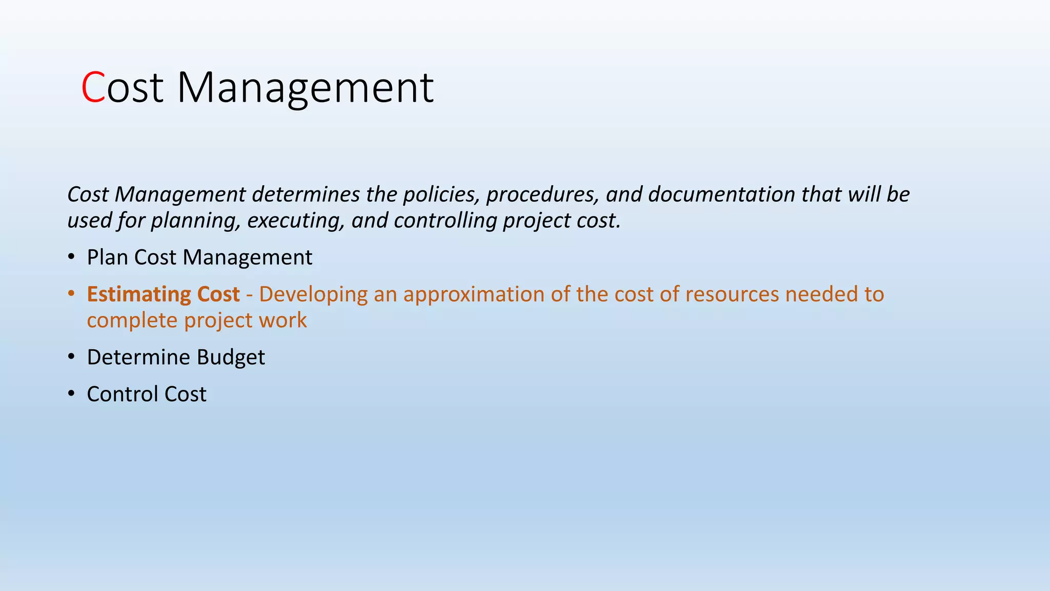 Cost Management
Cost Management determines the policies, procedures, and documentation that will be
used for planning, executing, and controlling project cost.
• Plan Cost Management
• Estimating Cost - Developing an approximation of the cost of resources needed to
complete project work
• Determine Budget
• Control Cost
 