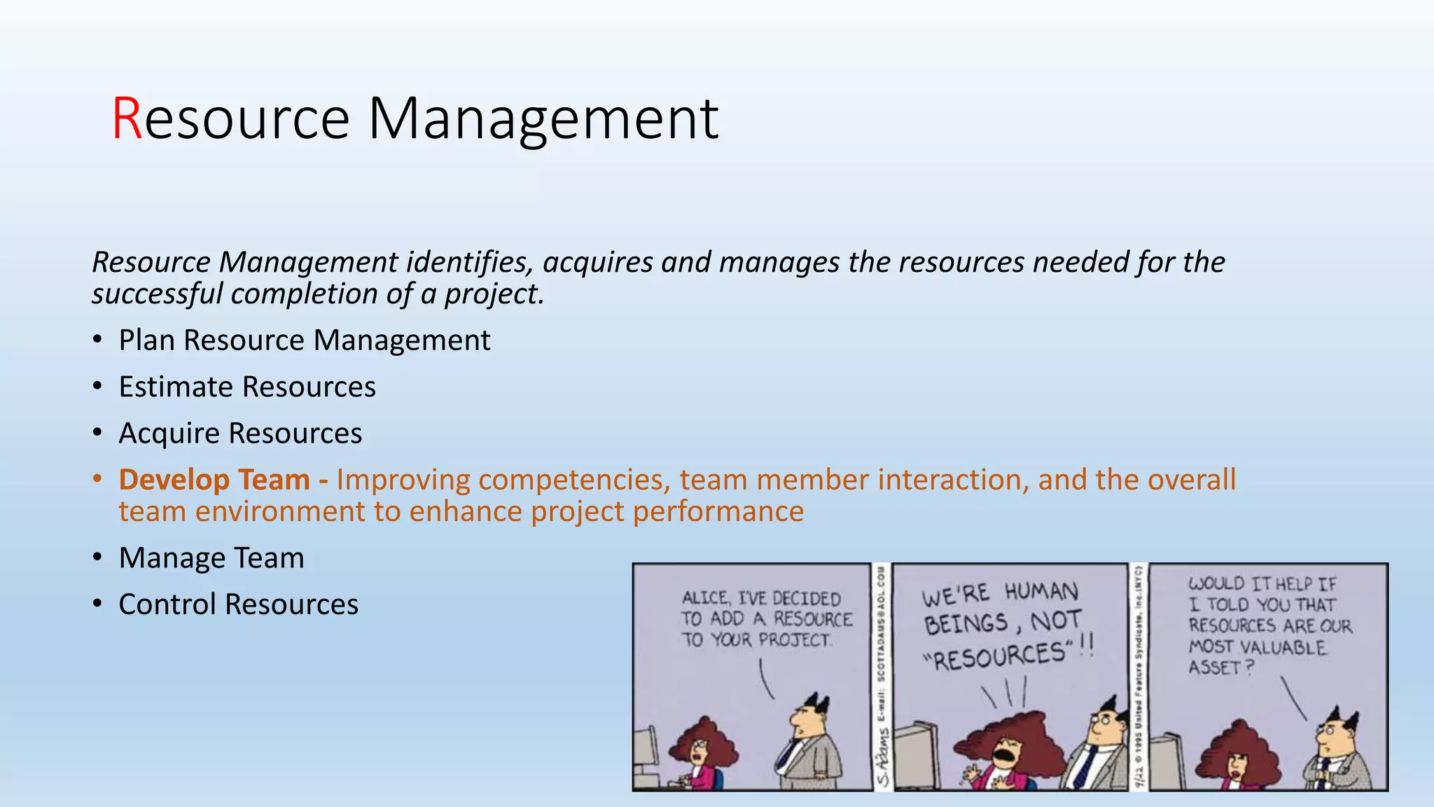 Resource Management
Resource Management identifies, acquires and manages the resources needed for the
successful completion of a project.
• Plan Resource Management
• Estimate Resources
• Acquire Resources
• Develop Team - Improving competencies, team member interaction, and the overall
team environment to enhance project performance
• Manage Team
• Control Resources
 