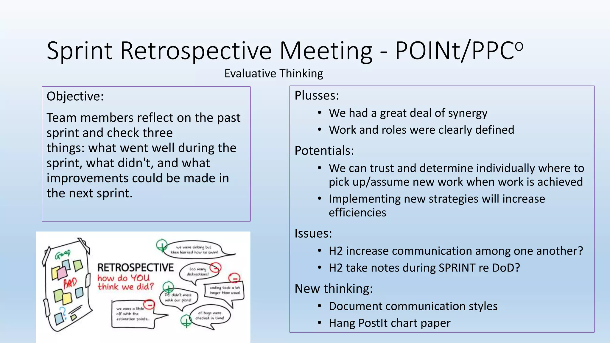 Sprint Retrospective Meeting - POINt/PPCo
Objective:
Team members reflect on the past
sprint and check three
things: what went well during the
sprint, what didn't, and what
improvements could be made in
the next sprint.
Plusses:
• We had a great deal of synergy
• Work and roles were clearly defined
Potentials:
• We can trust and determine individually where to
pick up/assume new work when work is achieved
• Implementing new strategies will increase
efficiencies
Issues:
• H2 increase communication among one another?
• H2 take notes during SPRINT re DoD?
New thinking:
• Document communication styles
• Hang PostIt chart paper
Evaluative Thinking
 