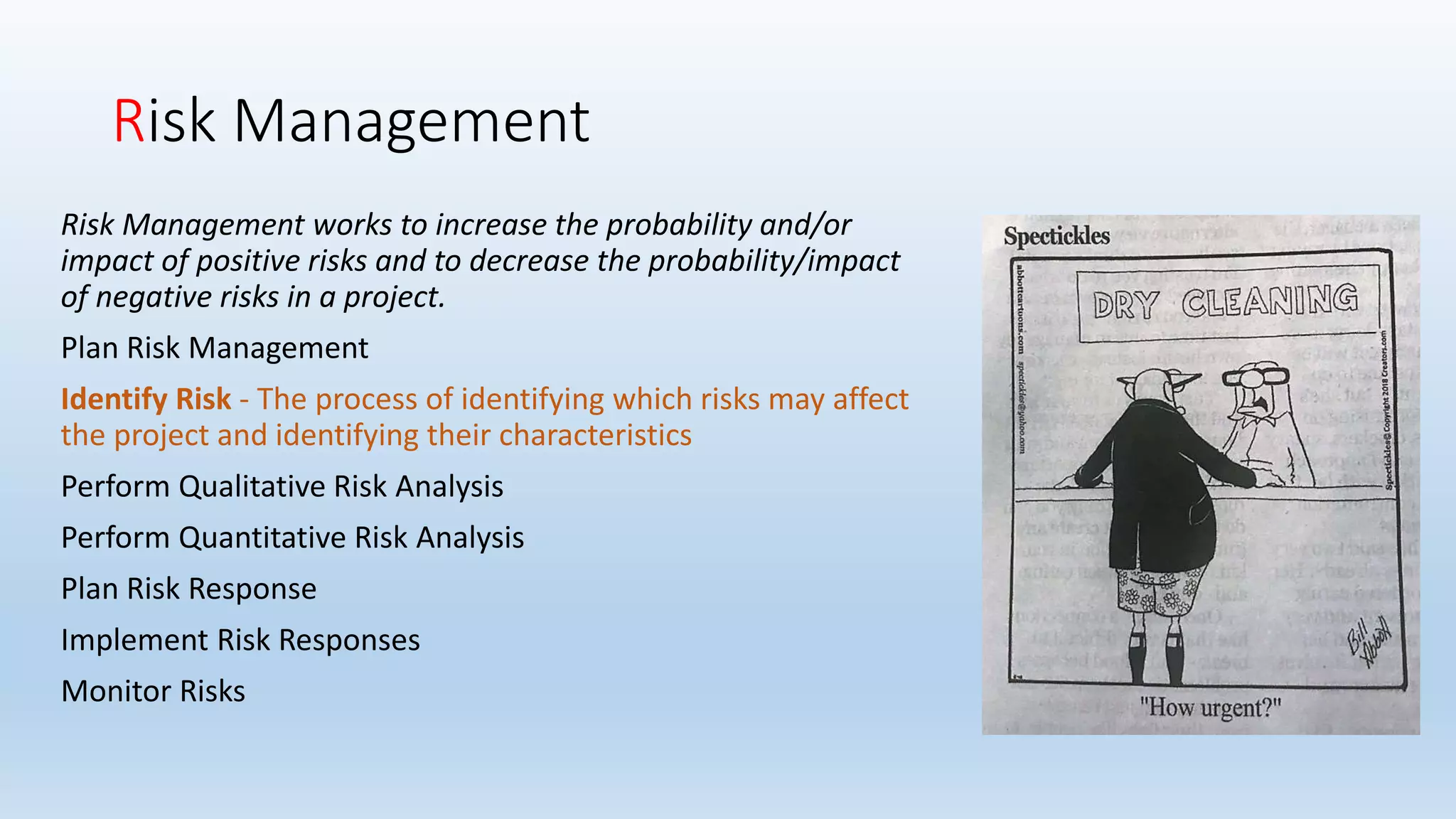Risk Management
Risk Management works to increase the probability and/or
impact of positive risks and to decrease the probability/impact
of negative risks in a project.
Plan Risk Management
Identify Risk - The process of identifying which risks may affect
the project and identifying their characteristics
Perform Qualitative Risk Analysis
Perform Quantitative Risk Analysis
Plan Risk Response
Implement Risk Responses
Monitor Risks
 