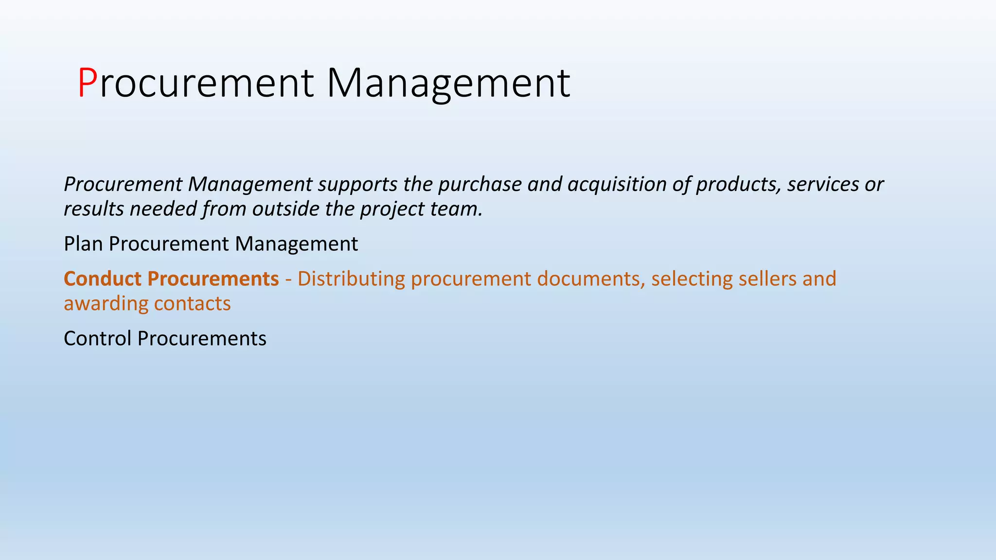 Procurement Management
Procurement Management supports the purchase and acquisition of products, services or
results needed from outside the project team.
Plan Procurement Management
Conduct Procurements - Distributing procurement documents, selecting sellers and
awarding contacts
Control Procurements
 