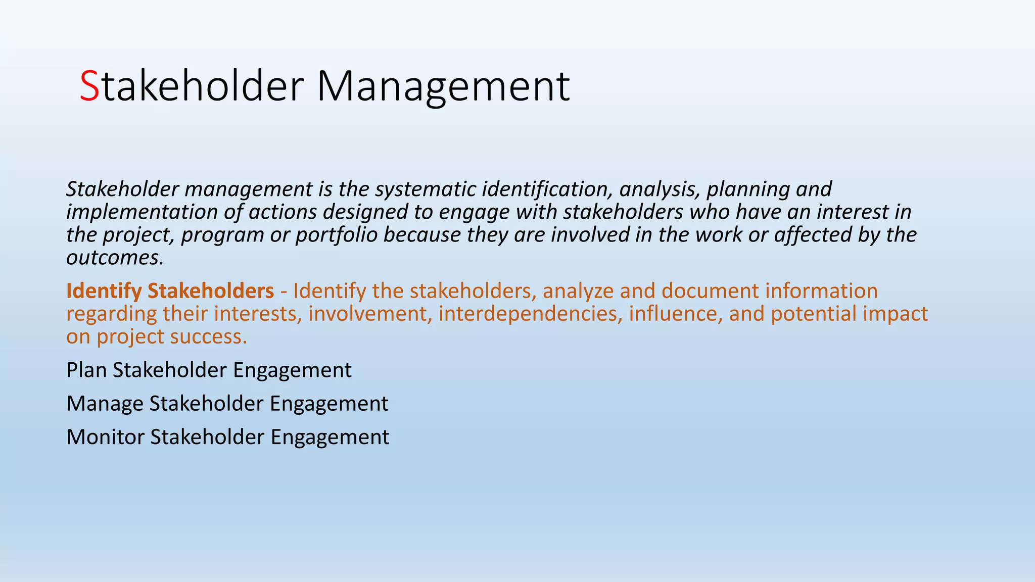 Stakeholder Management
Stakeholder management is the systematic identification, analysis, planning and
implementation of actions designed to engage with stakeholders who have an interest in
the project, program or portfolio because they are involved in the work or affected by the
outcomes.
Identify Stakeholders - Identify the stakeholders, analyze and document information
regarding their interests, involvement, interdependencies, influence, and potential impact
on project success.
Plan Stakeholder Engagement
Manage Stakeholder Engagement
Monitor Stakeholder Engagement
 