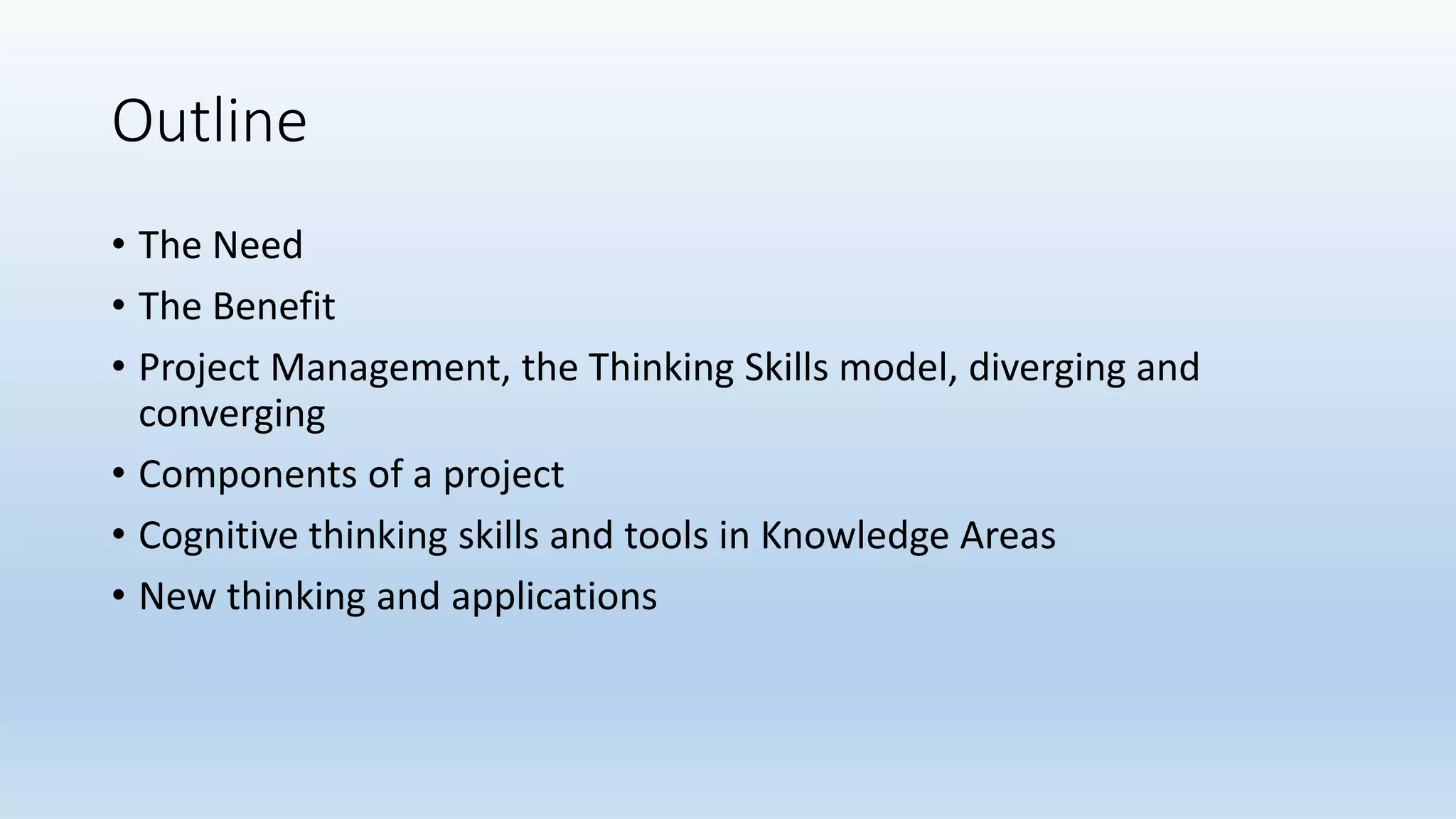 Outline
• The Need
• The Benefit
• Project Management, the Thinking Skills model, diverging and
converging
• Components of a project
• Cognitive thinking skills and tools in Knowledge Areas
• New thinking and applications
 