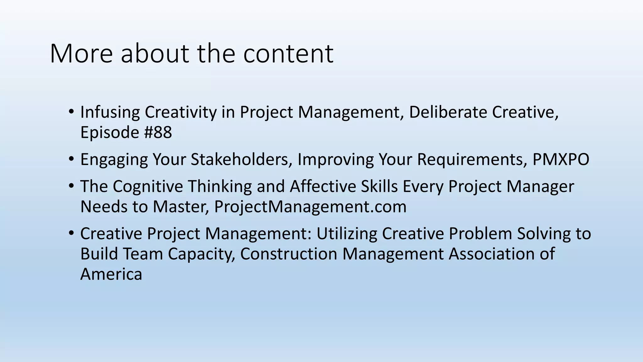 More about the content
• Infusing Creativity in Project Management, Deliberate Creative,
Episode #88
• Engaging Your Stakeholders, Improving Your Requirements, PMXPO
• The Cognitive Thinking and Affective Skills Every Project Manager
Needs to Master, ProjectManagement.com
• Creative Project Management: Utilizing Creative Problem Solving to
Build Team Capacity, Construction Management Association of
America
 