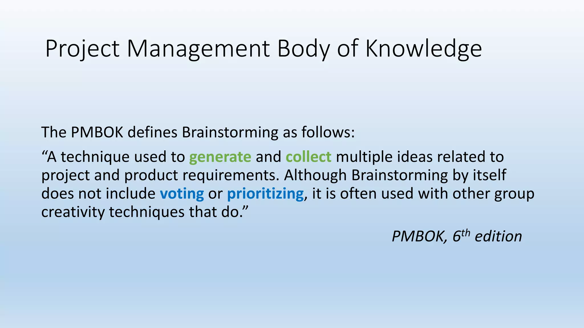Project Management Body of Knowledge
The PMBOK defines Brainstorming as follows:
“A technique used to generate and collect multiple ideas related to
project and product requirements. Although Brainstorming by itself
does not include voting or prioritizing, it is often used with other group
creativity techniques that do.”
PMBOK, 6th edition
 