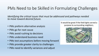 PMs Need to be Skilled in Formulating Challenges
Identifying the critical issues that must be addressed and pathways needed
to move toward desired future.
• PMs preform alternative analysis
• PMs go for root cause
• PMs avoid rushing to decisions
• PMs understand business need
• PMs test assumptions before moving forward
• PMs provide greater clarity to challenges
• PMs need to identify variances and adjust
 