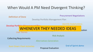 When Would A PM Need Divergent Thinking?
Develop Portfolio Management Plan
Definition of Done
Identify Stakeholders
SWOT Analysis
Procurement Negotiations
Alternatives Generation
End of Sprint demo
Collecting Requirements
Develop Portfolio Management Plan
Burn Down Chart Activities
Risk Analysis
Proposal Evaluation
Opportunity Identification
User Stories
WHENEVER THEY NEEDED IDEAS
 