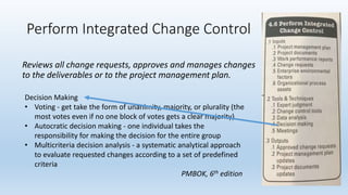 Perform Integrated Change Control
Reviews all change requests, approves and manages changes
to the deliverables or to the project management plan.
Decision Making
• Voting - get take the form of unanimity, majority, or plurality (the
most votes even if no one block of votes gets a clear majority)
• Autocratic decision making - one individual takes the
responsibility for making the decision for the entire group
• Multicriteria decision analysis - a systematic analytical approach
to evaluate requested changes according to a set of predefined
criteria
PMBOK, 6th edition
 