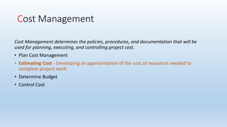 Cost Management
Cost Management determines the policies, procedures, and documentation that will be
used for planning, executing, and controlling project cost.
• Plan Cost Management
• Estimating Cost - Developing an approximation of the cost of resources needed to
complete project work
• Determine Budget
• Control Cost
 