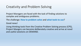Creativity and Problem Solving
Project Managers are faced with the task of finding solutions to
complex and ambiguous problems.
The challenge: How to problem solve and what tools to use?
Good news!
Using thinking tools from the Creative Problem Solving process (CPS),
Project Mangers can become deliberately creative and arrive at novel
and useful solutions on DEMAND.
 