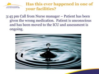 Has this ever happened in one of
            your facilities?
3:45 pm Call from Nurse manager – Patient has been
  given the wrong medication. Patient is unconscious
  and has been moved to the ICU and assessment is
  ongoing.
 