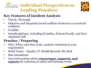 Individual Perspectives to                           M2

             Leading Practices
Key Features of Incident Analysis
•   Timely, Thorough
•   Objective and Impartial (avoid conflicts of interest or perceived
    conflicts)
•   Credible
•   Interdisciplinary, Including Frontline, Patient/Family, and Non-
    regulated staff
Practise / Preparing
•   Who, When, and How is the analysis conducted in your
    organization
•   Build Teams - Quality, IT, Health Records, Bio Med
•   Run simulations
•   Just and trusting culture encourages, supports, and
    expects the reporting of safety and learning events.
 