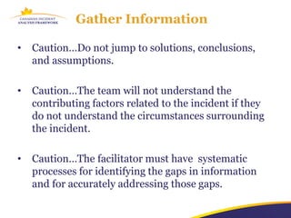Gather Information

•   Caution…Do not jump to solutions, conclusions,
    and assumptions.

•   Caution…The team will not understand the
    contributing factors related to the incident if they
    do not understand the circumstances surrounding
    the incident.

•   Caution…The facilitator must have systematic
    processes for identifying the gaps in information
    and for accurately addressing those gaps.
 