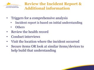 Review the Incident Report &
              Additional information

•   Triggers for a comprehensive analysis
    •   Incident report is based on initial understanding
    •   Others
•   Review the health record
•   Conduct interviews
•   Visit the location where the incident occurred
•   Secure items OR look at similar items/devices to
    help build that understanding
 