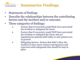 Summarize Findings

•   Statements of findings
•   Describe the relationships between the contributing
    factors and the incident and/or outcome.
•   Three categories of findings:
            Factors that if corrected would likely have prevented
             the incident or mitigated the harm.
            Factors that if corrected, would NOT have prevented
             the incident or mitigated the harm, but are
             important for patient/staff safety or safe patient care
             in general
            Mitigating factors—factors that didn’t allow the
             incident to have more serious consequences and
             represent solid safeguards that should be kept in
             place
 