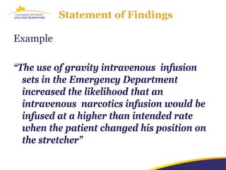 Statement of Findings

Example

“The use of gravity intravenous infusion
  sets in the Emergency Department
  increased the likelihood that an
  intravenous narcotics infusion would be
  infused at a higher than intended rate
  when the patient changed his position on
  the stretcher”
 