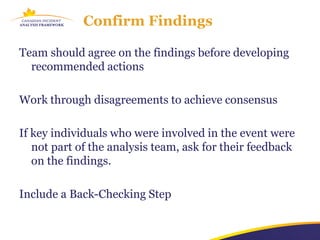 Confirm Findings

Team should agree on the findings before developing
  recommended actions

Work through disagreements to achieve consensus

If key individuals who were involved in the event were
   not part of the analysis team, ask for their feedback
   on the findings.

Include a Back-Checking Step
 