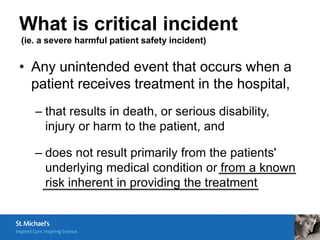 What is critical incident
(ie. a severe harmful patient safety incident)


• Any unintended event that occurs when a
  patient receives treatment in the hospital,
   – that results in death, or serious disability,
     injury or harm to the patient, and

   – does not result primarily from the patients'
     underlying medical condition or from a known
     risk inherent in providing the treatment
 