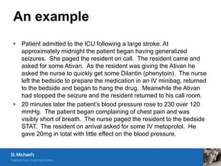 An example
• Patient admitted to the ICU following a large stroke. At
  approximately midnight the patient began having generalized
  seizures. She paged the resident on call. The resident came and
  asked for some Ativan. As the resident was giving the Ativan he
  asked the nurse to quickly get some Dilantin (phenytoin). The nurse
  left the bedside to prepare the medication in an IV minibag, returned
  to the bedside and began to hang the drug. Meanwhile the Ativan
  had stopped the seizure and the resident returned to his call room.
• 20 minutes later the patient’s blood pressure rose to 230 over 120
  mmHg. The patient began complaining of chest pain and was
  visibly short of breath. The nurse paged the resident to the bedside
  STAT. The resident on arrival asked for some IV metoprolol. He
  gave 20mg in total with little effect on the blood pressure.
 