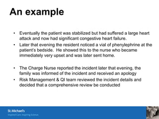 An example

• Eventually the patient was stabilized but had suffered a large heart
  attack and now had significant congestive heart failure.
• Later that evening the resident noticed a vial of phenylephrine at the
  patient’s bedside. He showed this to the nurse who became
  immediately very upset and was later sent home.

• The Charge Nurse reported the incident later that evening, the
  family was informed of the incident and received an apology
• Risk Management & QI team reviewed the incident details and
  decided that a comprehensive review be conducted
 