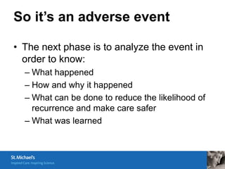 So it’s an adverse event

• The next phase is to analyze the event in
  order to know:
  – What happened
  – How and why it happened
  – What can be done to reduce the likelihood of
    recurrence and make care safer
  – What was learned
 