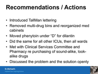 Recommendations / Actions

• Introduced TallMan lettering
• Removed multi-drug bins and reorganized med
  cabinets
• Moved phenytoin under “D” for dilantin
• Did the same for all other ICUs, then all wards
• Met with Clinical Services Committee and
  Pharmacy re purchasing of sound-alike, look-
  alike drugs
• Discussed the problem and the solution openly
 