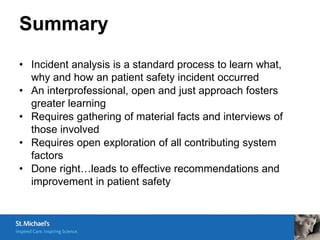 Summary
• Incident analysis is a standard process to learn what,
  why and how an patient safety incident occurred
• An interprofessional, open and just approach fosters
  greater learning
• Requires gathering of material facts and interviews of
  those involved
• Requires open exploration of all contributing system
  factors
• Done right…leads to effective recommendations and
  improvement in patient safety
 