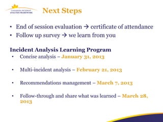 Next Steps

• End of session evaluation  certificate of attendance
• Follow up survey  we learn from you

Incident Analysis Learning Program
•   Concise analysis – January 31, 2013

•   Multi-incident analysis – February 21, 2013

•   Recommendations management – March 7, 2013

•   Follow-through and share what was learned – March 28,
    2013
 