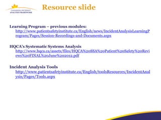 Resource slide

Learning Program – previous modules:
   http://www.patientsafetyinstitute.ca/English/news/IncidentAnalysisLearningP
   rogram/Pages/Session-Recordings-and-Documents.aspx

HQCA’s Systematic Systems Analysis
  http://www.hqca.ca/assets/files/HQCA%20SSA%20Patient%20Safety%20Revi
  ews%20FINAL%20June%202012.pdf


Incident Analysis Tools
   http://www.patientsafetyinstitute.ca/English/toolsResources/IncidentAnal
   ysis/Pages/Tools.aspx
 