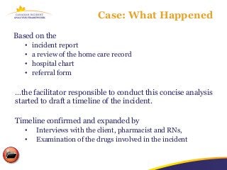 Case: What Happened

Based on the
   •   incident report
   •   a review of the home care record
   •   hospital chart
   •   referral form

…the facilitator responsible to conduct this concise analysis
started to draft a timeline of the incident.

Timeline confirmed and expanded by
   •    Interviews with the client, pharmacist and RNs,
   •    Examination of the drugs involved in the incident
 