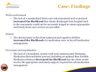 Case: Findings
Work environment
   • The lack of a standardized home care risk assessment tool or protocol
      increased the likelihood that clients discharged from hospital back
      to the community would not be accurately triaged to ensure appropriate
      and timely home care services are provided.

Patient
    • The deterioration in the client’s physical and cognitive abilities
        increased the likelihood of a medication error in his self medication
        management.

Care team and organization
    • The lack of a formalized, system-wide and communicated Discharge
       Medication Reconciliation process (including an updated Best Possible
       Medication History) decreased the likelihood that the client would
       receive the appropriate and timely support required for safe medication
       management.
 