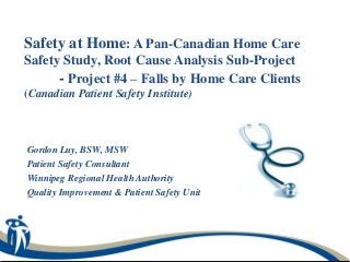 Safety at Home: A Pan-Canadian Home Care
Safety Study, Root Cause Analysis Sub-Project
      - Project #4 – Falls by Home Care Clients
(Canadian Patient Safety Institute)



Gordon Luy, BSW, MSW
Patient Safety Consultant
Winnipeg Regional Health Authority
Quality Improvement & Patient Safety Unit
 