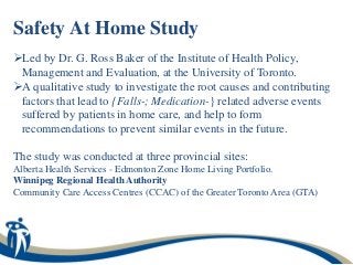 Safety At Home Study
Led by Dr. G. Ross Baker of the Institute of Health Policy,
 Management and Evaluation, at the University of Toronto.
A qualitative study to investigate the root causes and contributing
 factors that lead to {Falls-; Medication-} related adverse events
 suffered by patients in home care, and help to form
 recommendations to prevent similar events in the future.

The study was conducted at three provincial sites:
Alberta Health Services - Edmonton Zone Home Living Portfolio.
Winnipeg Regional Health Authority
Community Care Access Centres (CCAC) of the Greater Toronto Area (GTA)
 