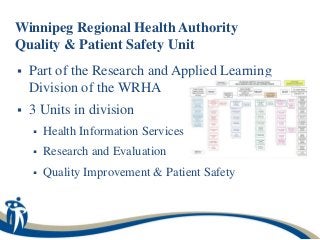 Winnipeg Regional Health Authority
Quality & Patient Safety Unit
   Part of the Research and Applied Learning
    Division of the WRHA
   3 Units in division
       Health Information Services
       Research and Evaluation
       Quality Improvement & Patient Safety
 