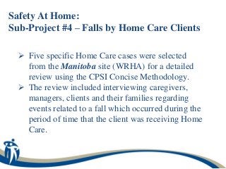 Safety At Home:
Sub-Project #4 – Falls by Home Care Clients

  Five specific Home Care cases were selected
   from the Manitoba site (WRHA) for a detailed
   review using the CPSI Concise Methodology.
  The review included interviewing caregivers,
   managers, clients and their families regarding
   events related to a fall which occurred during the
   period of time that the client was receiving Home
   Care.
 