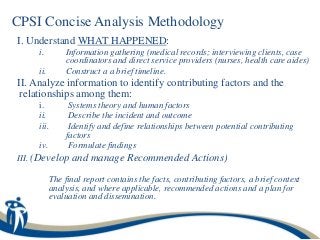 CPSI Concise Analysis Methodology
I. Understand WHAT HAPPENED:
     i.         Information gathering (medical records; interviewing clients, case
                coordinators and direct service providers (nurses, health care aides)
     ii.        Construct a a brief timeline.
II. Analyze information to identify contributing factors and the
 relationships among them:
     i.          Systems theory and human factors
     ii.         Describe the incident and outcome
     iii.        Identify and define relationships between potential contributing
                factors
     iv.         Formulate findings
III. (Develop and manage Recommended Actions)

            The final report contains the facts, contributing factors, a brief context
            analysis, and where applicable, recommended actions and a plan for
            evaluation and dissemination.
 