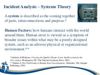 Incident Analysis – Systems Theory

A system is described as the coming together
of parts, interconnections and purpose.*

Human Factors: how humans interact with the world
around them. Human error is viewed as a symptom of
broader issues within what may be a poorly designed
system, such as an adverse physical or organizational
environment.**

   * Institute of Medicine. Crossing the Quality Chasm: A new health system for the
   21st century. Washington, DC: The National Academy Press; 2001.
   ** Dekker S. The Field Guide to Human Error Investigations. Aldershot, UK: Ashgate
   Publishing; 2002.
 