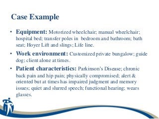 Case Example
• Equipment: Motorized wheelchair; manual wheelchair;
  hospital bed; transfer poles in bedroom and bathroom; bath
  seat; Hoyer Lift and slings; Life line.
• Work environment: Customized private bungalow; guide
  dog; client alone at times.
• Patient characteristics: Parkinson’s Disease; chronic
  back pain and hip pain; physically compromised; alert &
  oriented but at times has impaired judgment and memory
  issues; quiet and slurred speech; functional hearing; wears
  glasses.
 