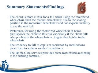 Summary Statements/Findings

• The  client is more at risk for a fall when using the motorized
  wheelchair, than the manual wheelchair, due to the seating
  position in the motorized wheelchair and consequent inability
  to use the seat belt.
• Preference for using the motorized wheelchair at home
  predisposes the client to this risk especially if the client falls
  asleep while in the wheelchair or forgets that he/she in the
  wheelchair.
• The tendency to fall asleep is exacerbated by medications
  prescribed to address medical conditions.
• The Home Care services provided were maximized according
  to the funding formula.
 