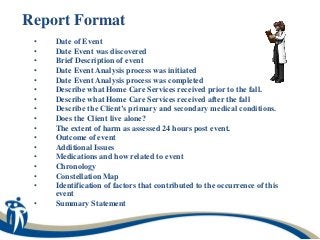 Report Format
 •   Date of Event
 •   Date Event was discovered
 •   Brief Description of event
 •   Date Event Analysis process was initiated
 •   Date Event Analysis process was completed
 •   Describe what Home Care Services received prior to the fall.
 •   Describe what Home Care Services received after the fall
 •   Describe the Client’s primary and secondary medical conditions.
 •   Does the Client live alone?
 •   The extent of harm as assessed 24 hours post event.
 •   Outcome of event
 •   Additional Issues
 •   Medications and how related to event
 •   Chronology
 •   Constellation Map
 •   Identification of factors that contributed to the occurrence of this
     event
 •   Summary Statement
 