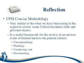 Reflection
• CPSI Concise Methodology
  – Very similar to the what we have been using in the
    region to review some Critical Incidents (falls and
    pressure ulcers).
  – Is a useful framework for the review of an adverse
    event of limited harm to the patient (client):
     •   Conceptualizing;
     •   Planning;
     •   Conducting; and
     •   Documenting.
 