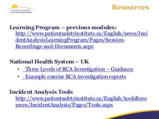 Resources

Learning Program – previous modules:
  http://www.patientsafetyinstitute.ca/English/news/Inci
  dentAnalysisLearningProgram/Pages/Session-
  Recordings-and-Documents.aspx

National Health System – UK
  • Three Levels of RCA Investigation – Guidance
  • Example concise RCA investigation reports

Incident Analysis Tools
  http://www.patientsafetyinstitute.ca/English/toolsReso
  urces/IncidentAnalysis/Pages/Tools.aspx
 