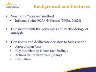Background and Features

 Need for a “concise” method
    •     Informal (mini-RCA)  Formal (NPSA, M&M)

       Consistent with the principles and methodology of
        analysis

       Conscious and deliberate decision to focus on the:
    •     Agreed-upon facts
    •     Key contributing factors and findings
    •     Actions for improvement (if any)
    •     Evaluation
 