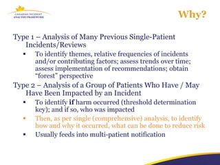 Why?

Type 1 – Analysis of Many Previous Single-Patient
   Incidents/Reviews
     To identify themes, relative frequencies of incidents
      and/or contributing factors; assess trends over time;
      assess implementation of recommendations; obtain
      “forest” perspective
Type 2 – Analysis of a Group of Patients Who Have / May
   Have Been Impacted by an Incident
     To identify if harm occurred (threshold determination
      key); and if so, who was impacted
     Then, as per single (comprehensive) analysis, to identify
      how and why it occurred, what can be done to reduce risk
     Usually feeds into multi-patient notification
 
