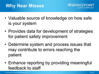 Why Near Misses

• Valuable source of knowledge on how safe
  is your system
• Provides data for development of strategies
  for patient safety improvement
• Determine system and process issues that
  may contribute to errors reaching the
  patient
• Enhance reporting by providing meaningful
  feedback to staff
© Bridgepoint Active Healthcare 2013       Slide 29
 