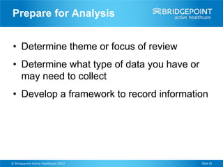 Prepare for Analysis


 • Determine theme or focus of review
 • Determine what type of data you have or
   may need to collect
 • Develop a framework to record information




© Bridgepoint Active Healthcare 2013         Slide 32
 