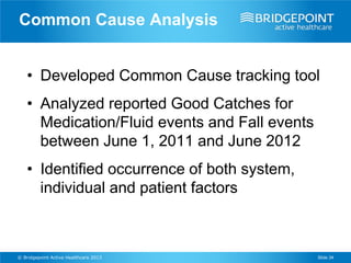 Common Cause Analysis


    • Developed Common Cause tracking tool
    • Analyzed reported Good Catches for
      Medication/Fluid events and Fall events
      between June 1, 2011 and June 2012
    • Identified occurrence of both system,
      individual and patient factors



© Bridgepoint Active Healthcare 2013            Slide 34
 